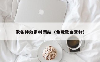 黄骅歌名特效素材网站（免费歌曲素材）
